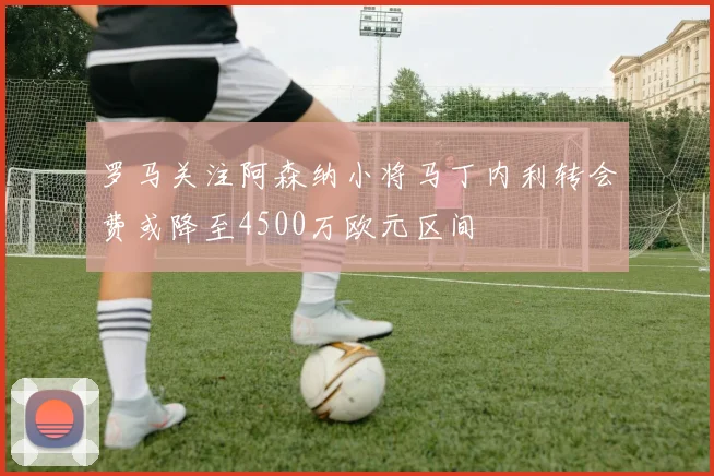 罗马关注阿森纳小将马丁内利转会费或降至4500万欧元区间