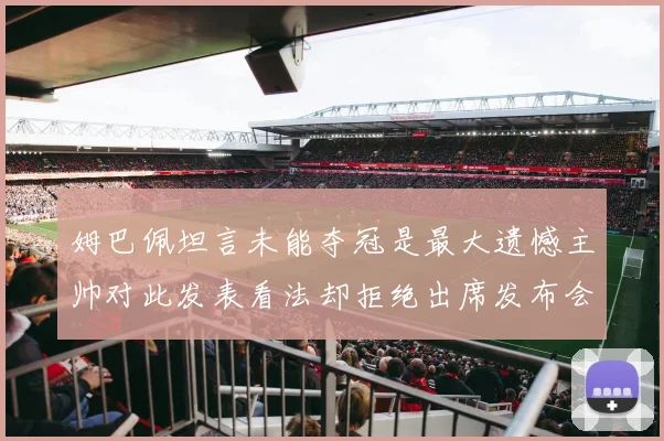 姆巴佩坦言未能夺冠是最大遗憾主帅对此发表看法却拒绝出席发布会