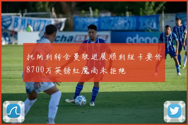 托纳利转会曼联进展顺利纽卡要价8700万英镑红魔尚未拒绝