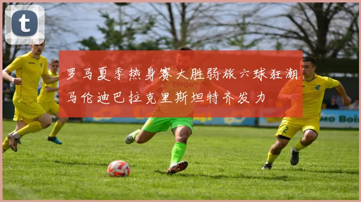 罗马夏季热身赛大胜弱旅六球狂潮马伦迪巴拉克里斯坦特齐发力