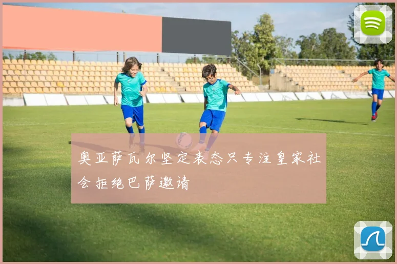 奥亚萨瓦尔坚定表态只专注皇家社会拒绝巴萨邀请