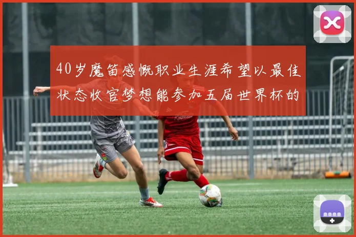 40岁魔笛感慨职业生涯希望以最佳状态收官梦想能参加五届世界杯的壮举