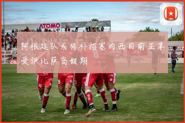 阿根廷队或将补招塞内西目前正享受伊比萨岛假期