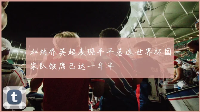 加纳乔英超表现平平落选世界杯国家队缺席已达一年半