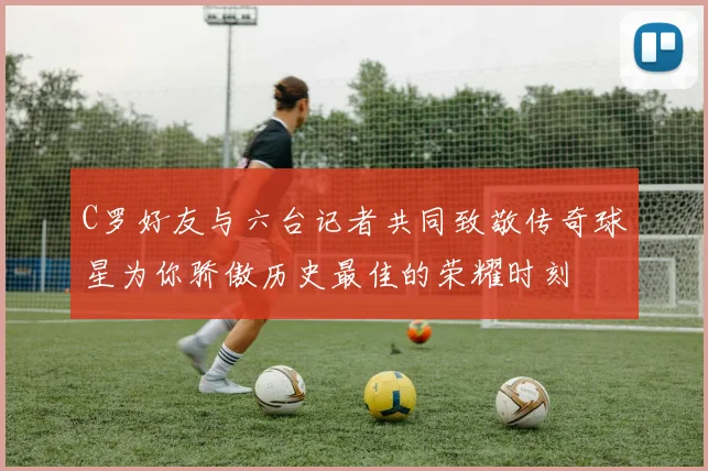 C罗好友与六台记者共同致敬传奇球星为你骄傲历史最佳的荣耀时刻