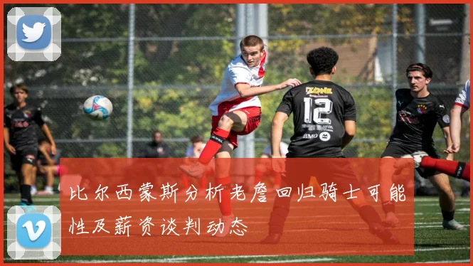 比尔西蒙斯分析老詹回归骑士可能性及薪资谈判动态