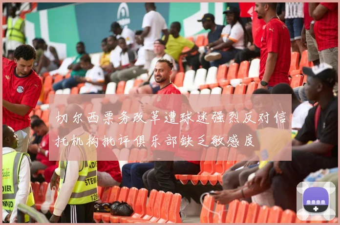 切尔西票务改革遭球迷强烈反对信托机构批评俱乐部缺乏敏感度