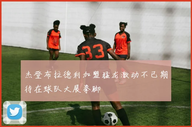 杰登布拉德利加盟猛龙激动不已期待在球队大展拳脚
