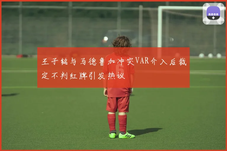王子铭与马德鲁加冲突VAR介入后裁定不判红牌引发热议