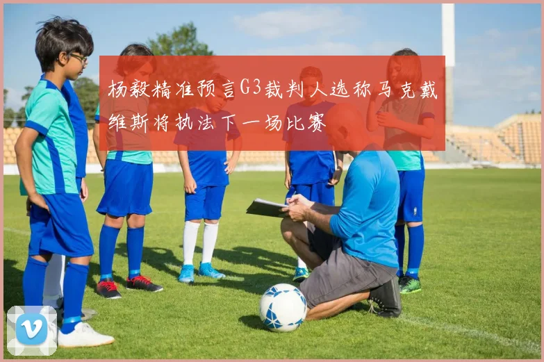 杨毅精准预言G3裁判人选称马克戴维斯将执法下一场比赛