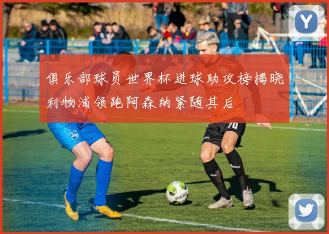 俱乐部球员世界杯进球助攻榜揭晓利物浦领跑阿森纳紧随其后