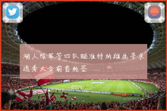 湖人绿军等四队瞄准特纳雄鹿寻求选秀大会前首轮签