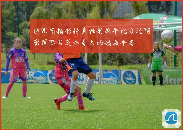 迪塞简精彩转身抽射扳平比分迈阿密国际与芝加哥火焰战成平局