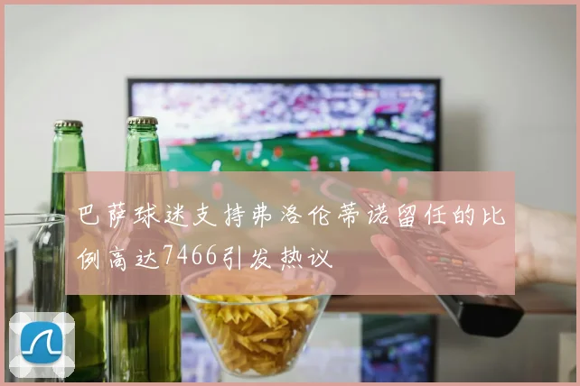 巴萨球迷支持弗洛伦蒂诺留任的比例高达7466引发热议