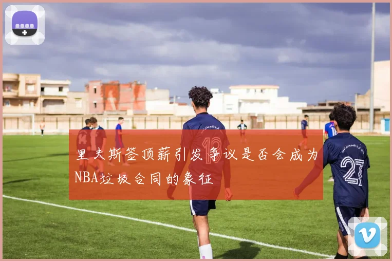 里夫斯签顶薪引发争议是否会成为NBA垃圾合同的象征