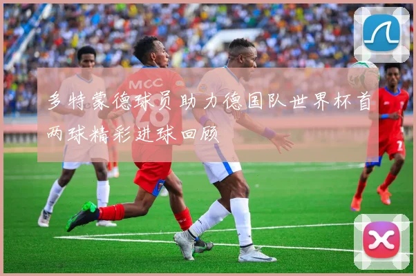 多特蒙德球员助力德国队世界杯首两球精彩进球回顾