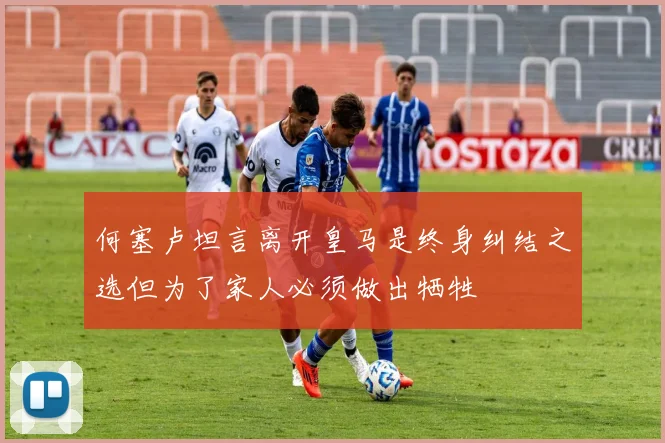 何塞卢坦言离开皇马是终身纠结之选但为了家人必须做出牺牲