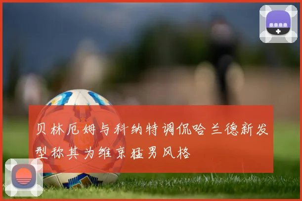 贝林厄姆与科纳特调侃哈兰德新发型称其为维京猛男风格