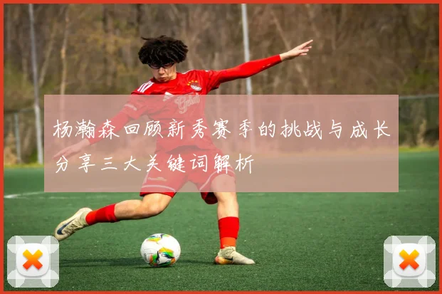 杨瀚森回顾新秀赛季的挑战与成长分享三大关键词解析