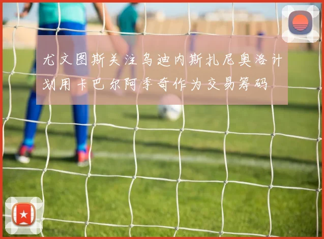 尤文图斯关注乌迪内斯扎尼奥洛计划用卡巴尔阿季奇作为交易筹码