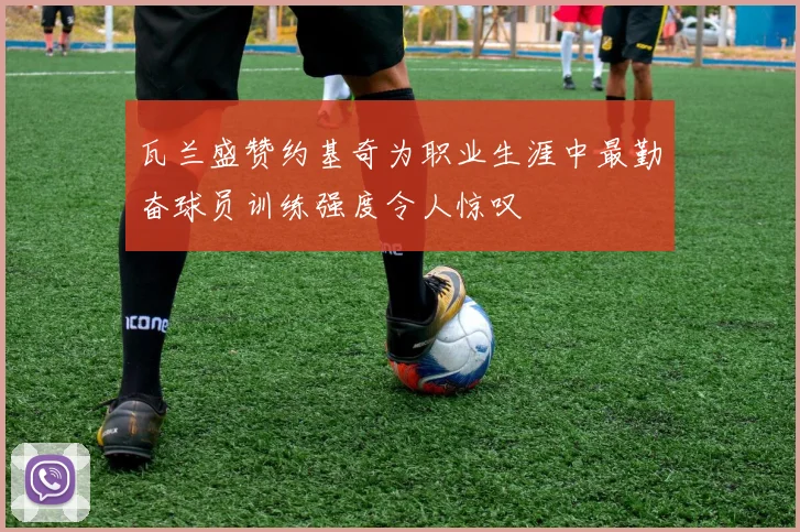 瓦兰盛赞约基奇为职业生涯中最勤奋球员训练强度令人惊叹