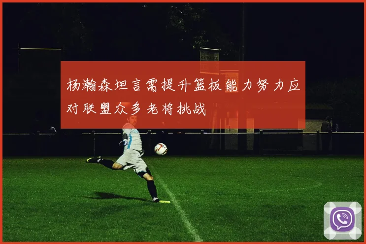 杨瀚森坦言需提升篮板能力努力应对联盟众多老将挑战