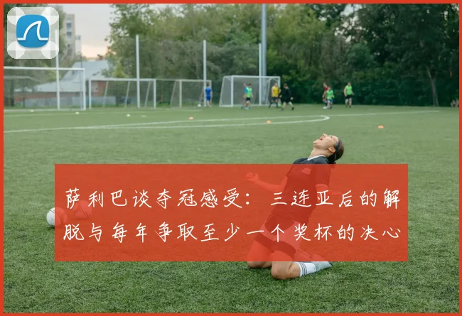 萨利巴谈夺冠感受：三连亚后的解脱与每年争取至少一个奖杯的决心