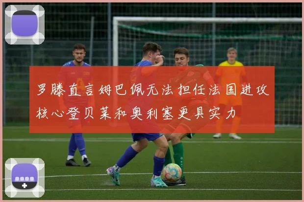 罗滕直言姆巴佩无法担任法国进攻核心登贝莱和奥利塞更具实力