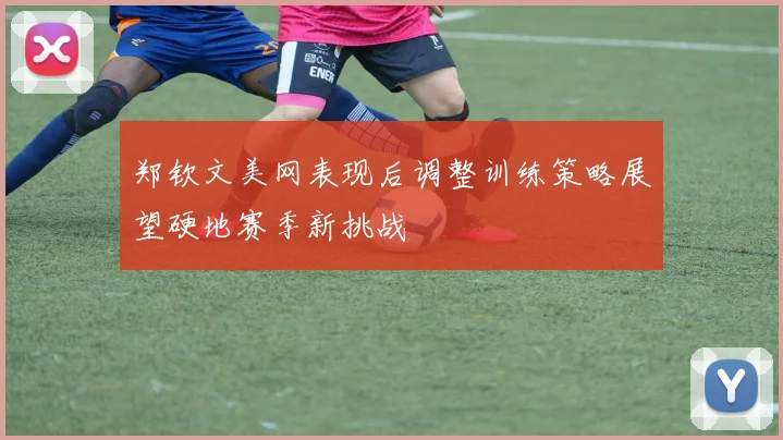 郑钦文美网表现后调整训练策略展望硬地赛季新挑战