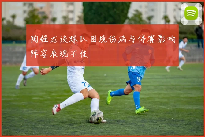 陶强龙谈球队困境伤病与停赛影响阵容表现不佳