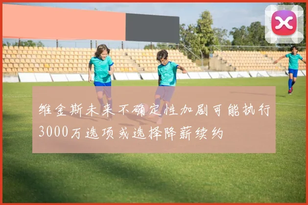 维金斯未来不确定性加剧可能执行3000万选项或选择降薪续约