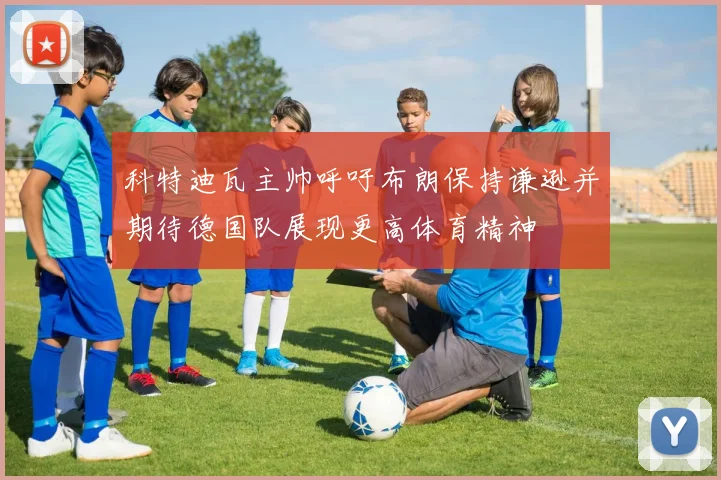 科特迪瓦主帅呼吁布朗保持谦逊并期待德国队展现更高体育精神