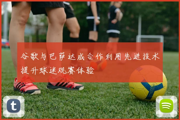 谷歌与巴萨达成合作利用先进技术提升球迷观赛体验