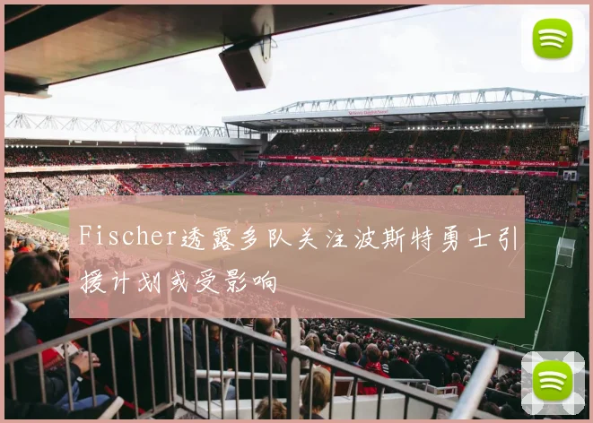 Fischer透露多队关注波斯特勇士引援计划或受影响