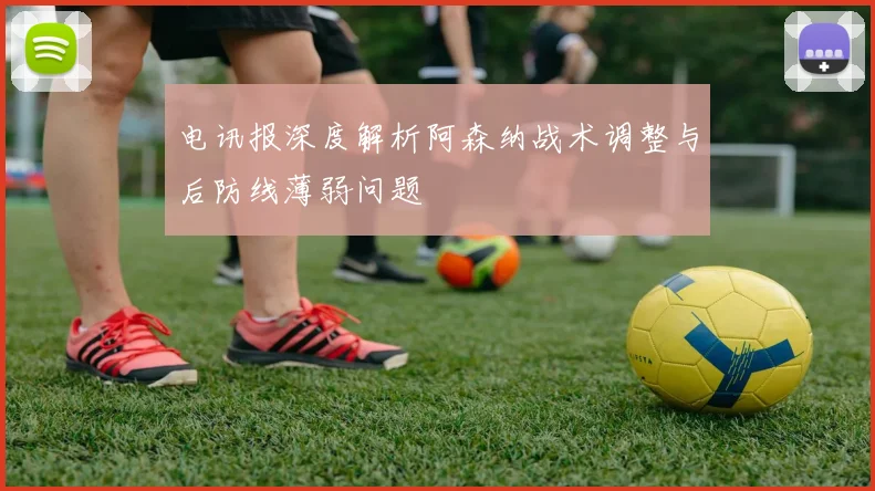 电讯报深度解析阿森纳战术调整与后防线薄弱问题